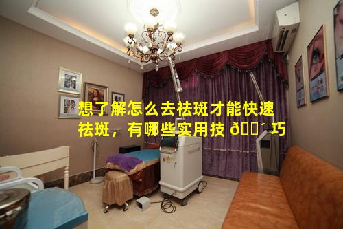 想了解怎么去祛斑才能快速祛斑，有哪些实用技 🐴 巧
